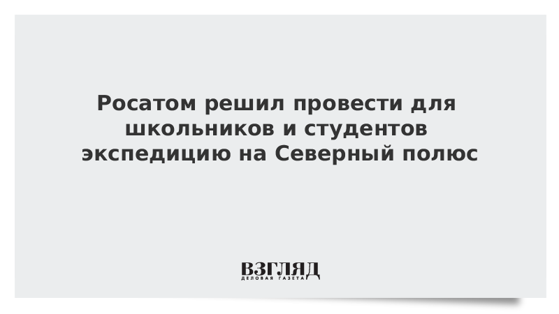 ВЗГЛЯД / Росатом решил провести для школьников и студентов экспедицию на Северный полюс :: Новости дня - Vimarsana News