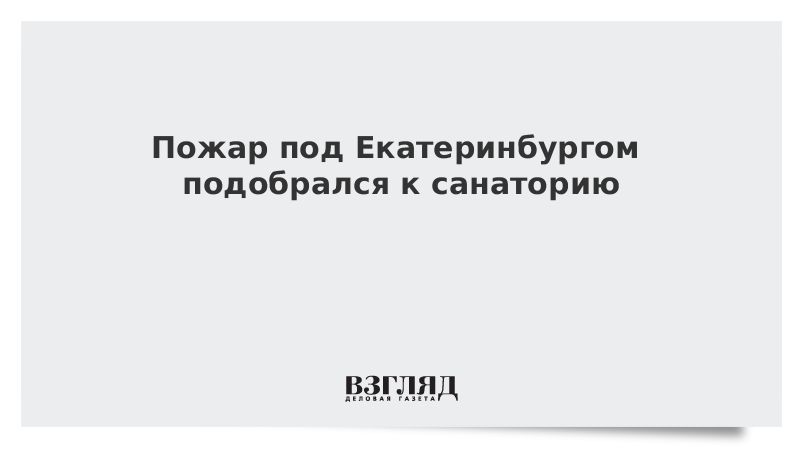 ВЗГЛЯД / Пожар под Екатеринбургом подобрался к санаторию :: Новости дня - Vimarsana News