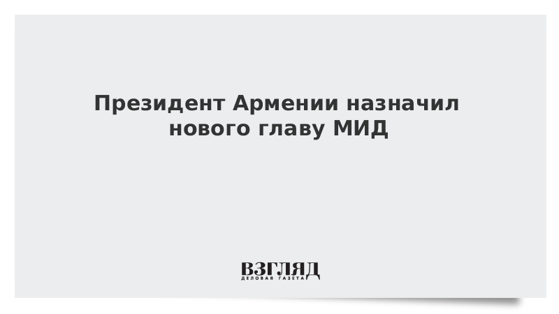 ВЗГЛЯД / Президент Армении назначил нового главу МИД :: Новости дня - Vimarsana News