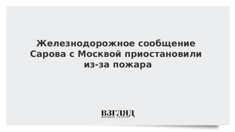 ВЗГЛЯД / Железнодорожное сообщение Сарова с Москвой приостановили из-за пожара :: Новости дня - Vimarsana News