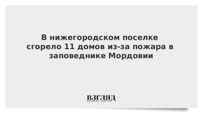 ВЗГЛЯД / В нижегородском поселке сгорело 11 домов из-за пожара в заповеднике Мордовии :: Новости дня - Vimarsana News