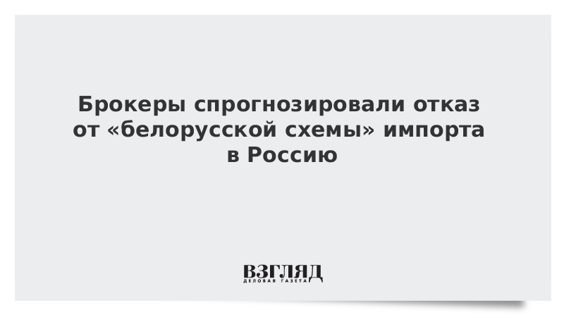 ВЗГЛЯД / Брокеры спрогнозировали отказ от «белорусской схемы» импорта в Россию :: Новости дня - Vimarsana News