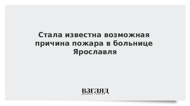 ВЗГЛЯД / Стала известна возможная причина пожара в больнице Ярославля :: Новости дня - Vimarsana News