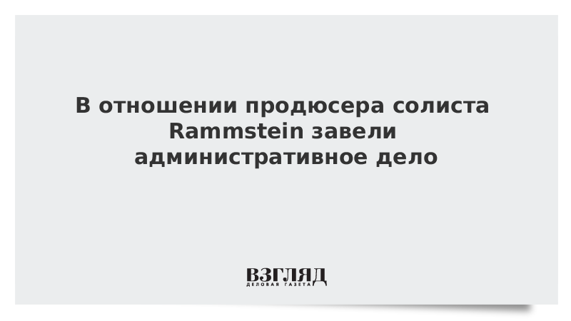 ВЗГЛЯД / В отношении продюсера солиста Rammstein завели административное дело :: Новости дня - Vimarsana News