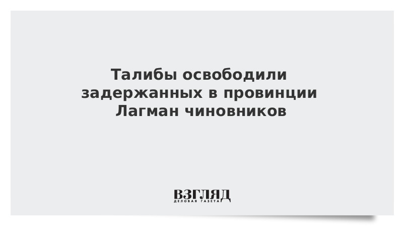 ВЗГЛЯД / Талибы освободили задержанных в провинции Лагман чиновников :: Новости дня - Vimarsana News