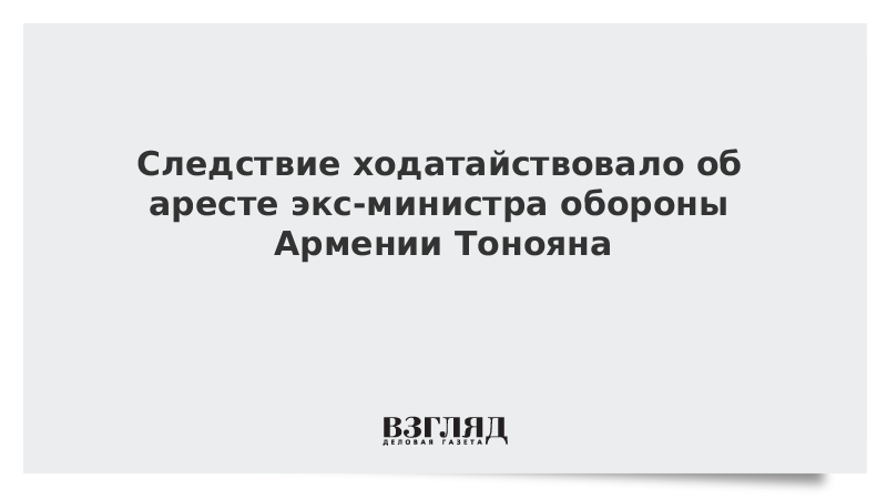 ВЗГЛЯД / Следствие ходатайствовало об аресте экс-министра обороны Армении Тонояна :: Новости дня - Vimarsana News