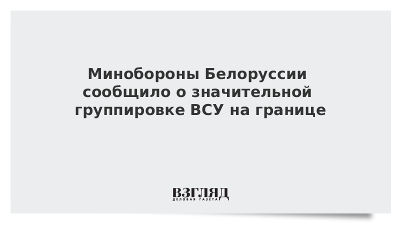 Минобороны Белоруссии: Украина сосредоточила значительную группировку ВСУ на границе