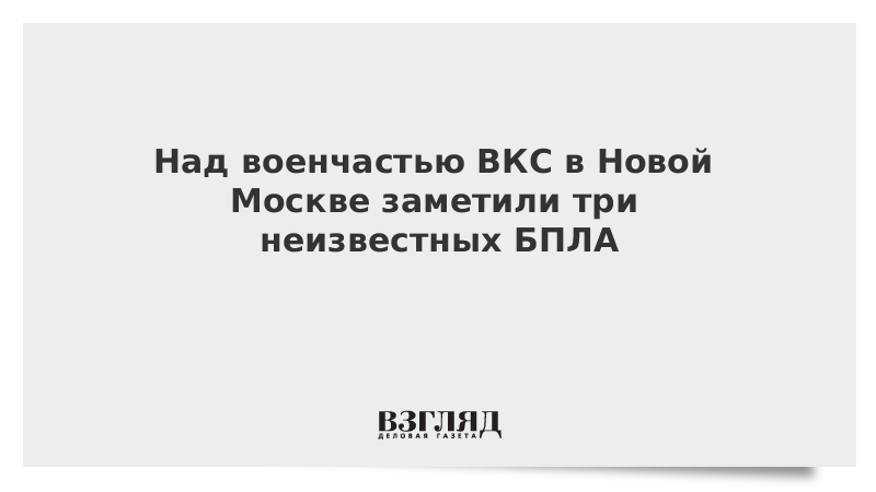Над военчастью ВКС в Новой Москве заметили три неизвестных БПЛА