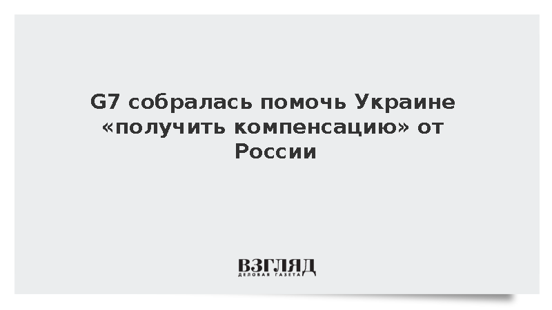ВЗГЛЯД / G7 собралась помочь Украине «получить компенсацию» от России ...