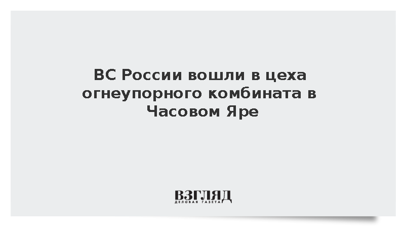 ВС России вошли в цеха огнеупорного комбината в Часовом Яре