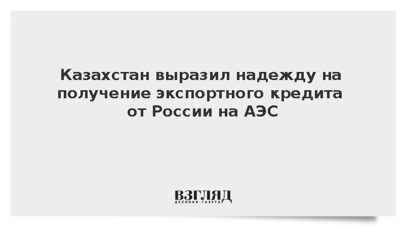 Казахстан выразил надежду на получение экспортного кредита от России на АЭС
