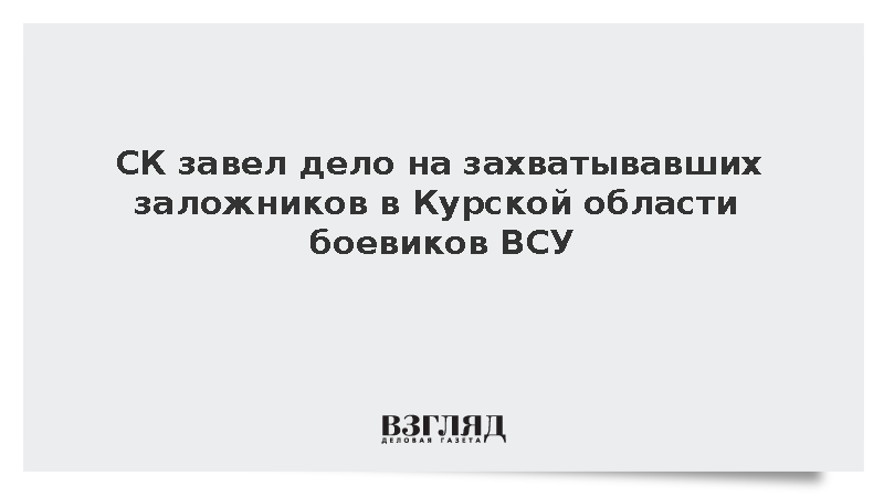 СК завел дело на захватывавших заложников в Курской области боевиков ВСУ