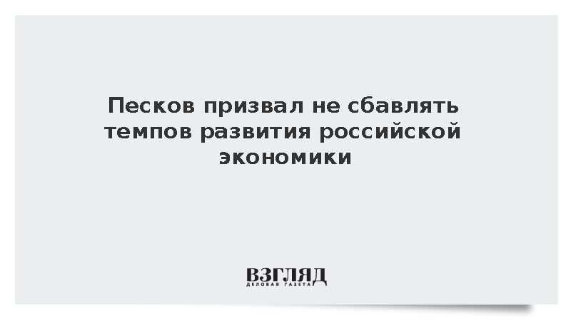 Песков призвал не сбавлять темпов развития российской экономики