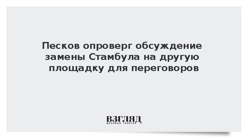 Песков опроверг обсуждение замены Стамбула на другую площадку для переговоров