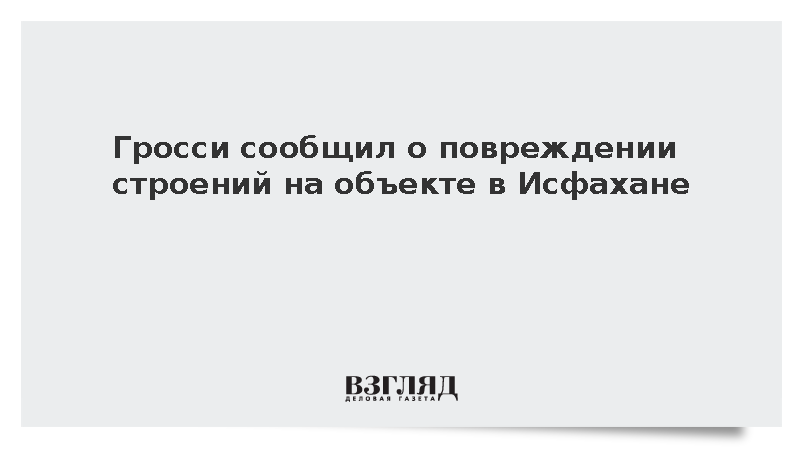 Гросси сообщил о повреждении строений на объекте в Исфахане