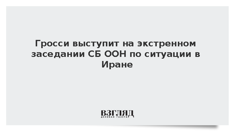 Гросси выступит на экстренном заседании СБ ООН по ситуации в Иране