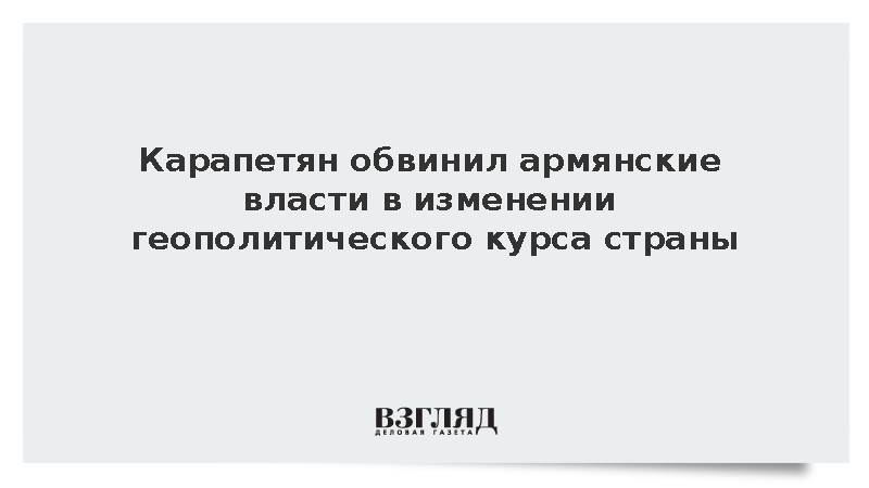 Карапетян обвинил армянские власти в изменении геополитического курса страны