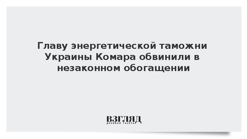 Главу энергетической таможни Украины Комара обвинили в незаконном обогащении