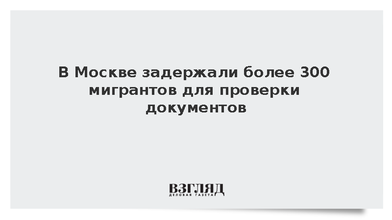 В Москве задержали более 300 мигрантов для проверки документов