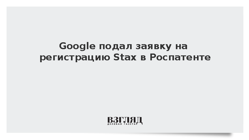 Google решил зарегистрировать в России название Stax для софта по тестированию LLM