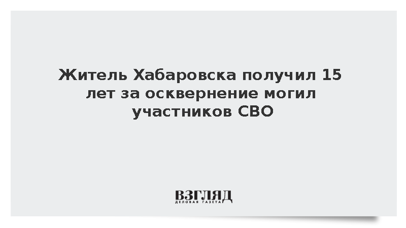 Житель Хабаровска получил 15 лет за осквернение могил участников СВО
