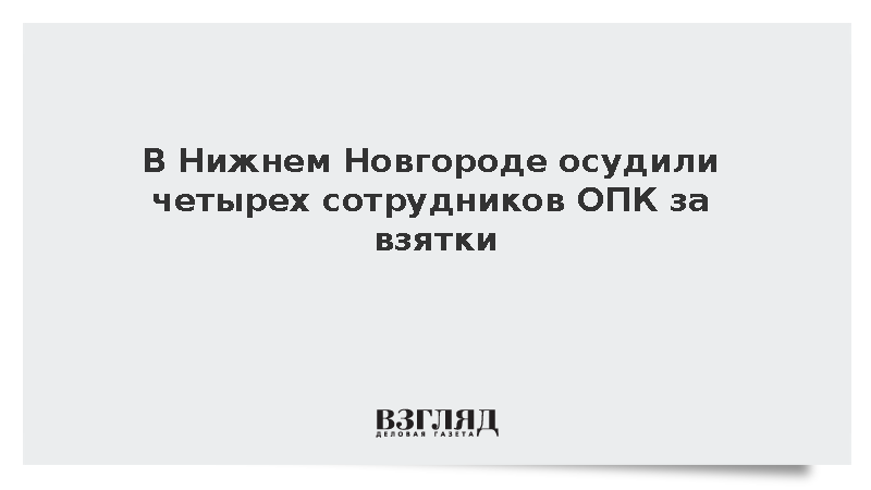 В Нижнем Новгороде осудили четырех сотрудников ОПК за взятки