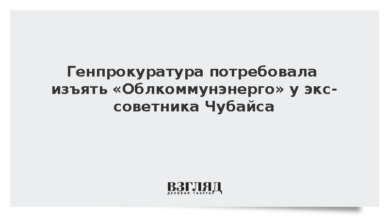 Генпрокуратура потребовала изъять «Облкоммунэнерго» у экс-советника Чубайса