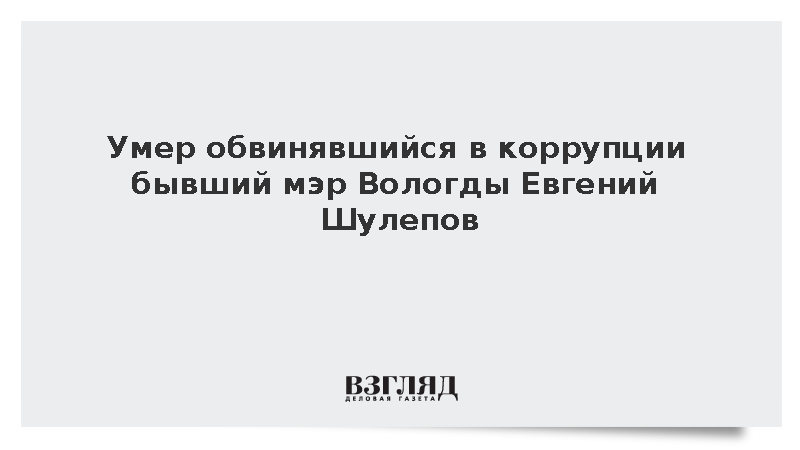 Умер обвинявшийся в коррупции бывший мэр Вологды Евгений Шулепов