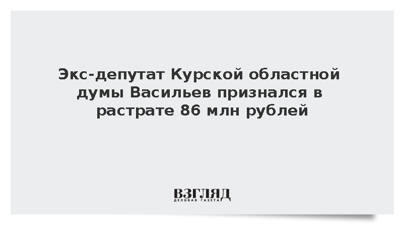 Экс-депутат Курской областной думы Васильев признался в растрате 86 млн рублей