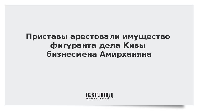 Приставы арестовали имущество фигуранта дела Кивы бизнесмена Амирханяна