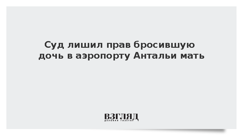 Суд лишил прав мать, бросившую дочь в аэропорту Антальи