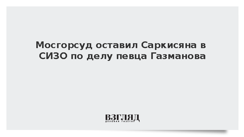 Мосгорсуд оставил Саркисяна в СИЗО по делу певца Газманова