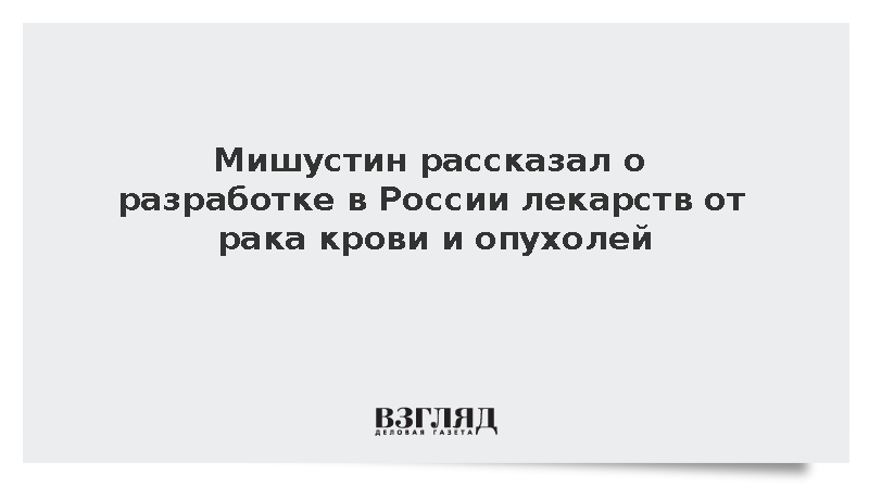 Мишустин рассказал о разработке в России лекарств от рака крови и опухолей
