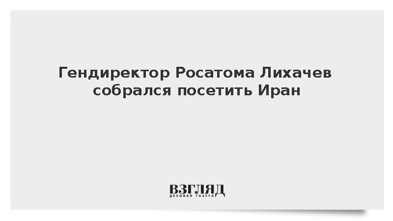 Гендиректор Росатома Лихачев собрался посетить Иран
