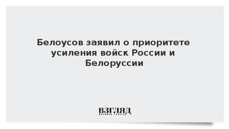 Белоусов заявил о приоритете усиления войск России и Белоруссии