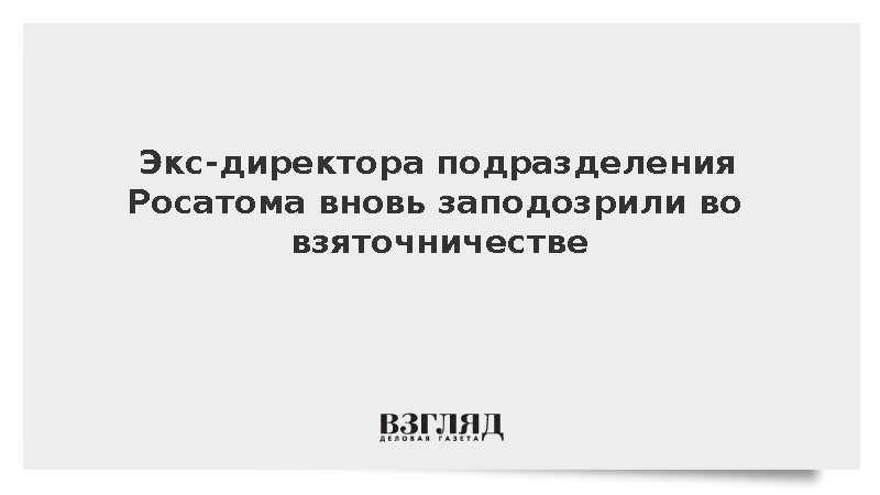 Экс-директора подразделения Росатома вновь заподозрили во взяточничестве