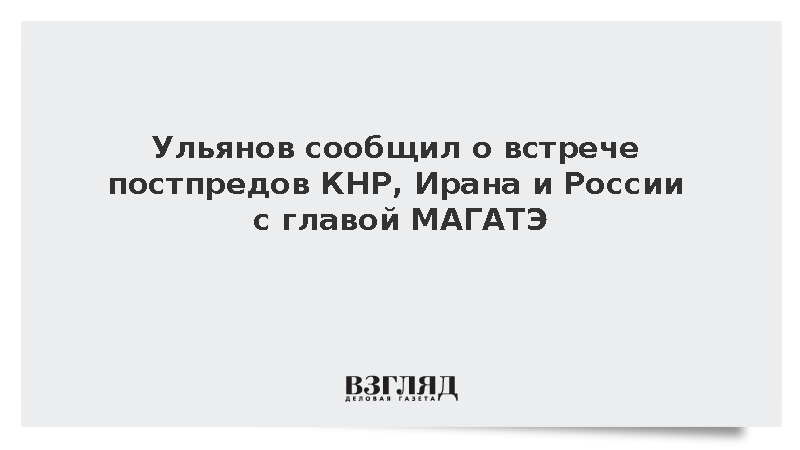 Ульянов сообщил о встрече постпредов КНР, Ирана и России с главой МАГАТЭ