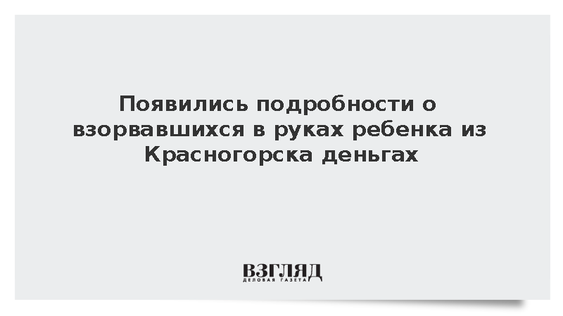 Появились подробности о взорвавшихся в руках ребенка из Красногорска деньгах