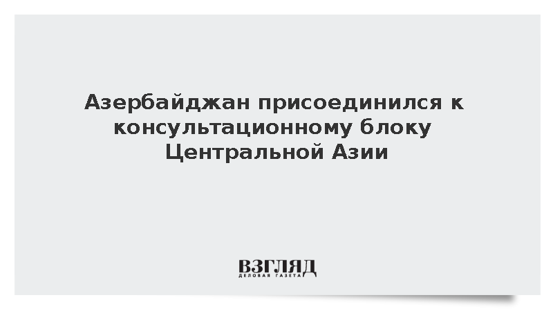 Азербайджан присоединился к консультационному блоку Центральной Азии