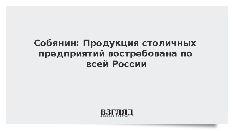 Собянин: Продукция столичных предприятий востребована по всей России