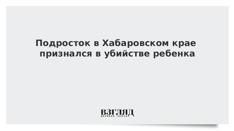 Подросток в Хабаровском крае признался в убийстве ребенка