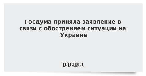Госдума приняла заявление в связи с обострением ситуации на Украине