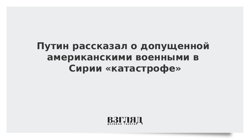 Путин рассказал о допущенной американскими военными в Сирии «катастрофе»