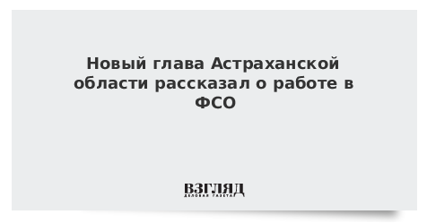 Новый глава Астраханской области рассказал о работе в ФСО