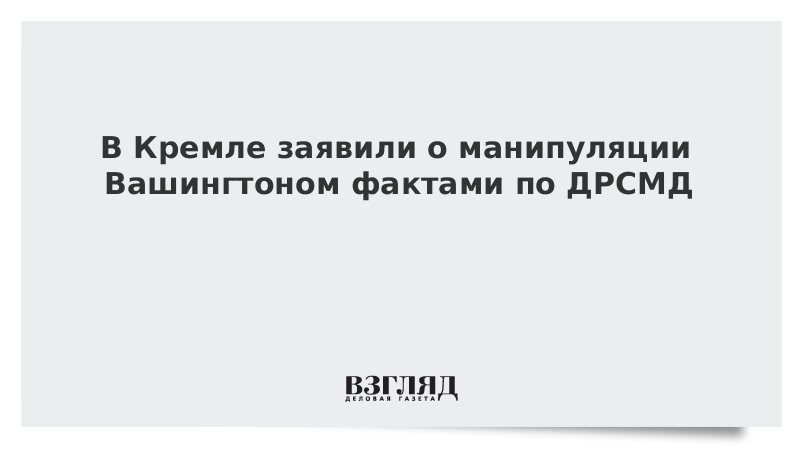 В Кремле заявили о манипуляции Вашингтоном фактами по ДРСМД