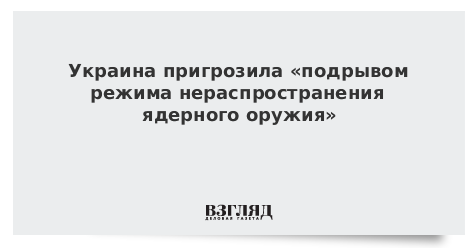 Украина пригрозила «подрывом режима нераспространения ядерного оружия»