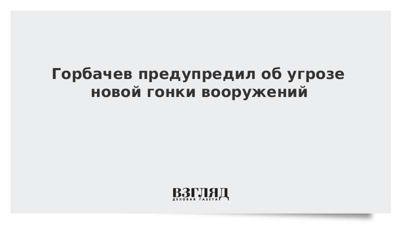 Горбачев предупредил об угрозе новой гонки вооружений