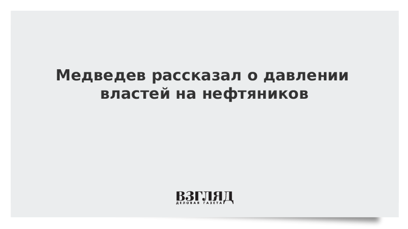 Медведев рассказал о давлении властей на нефтяников