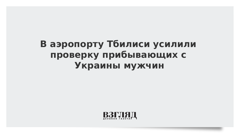 В аэропорту Тбилиси усилили проверку прибывающих с Украины мужчин