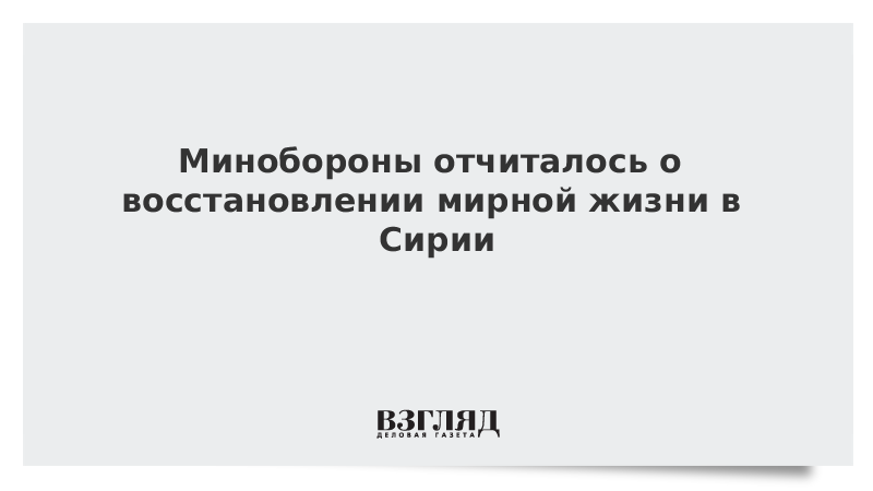 Минобороны отчиталось о восстановлении мирной жизни в Сирии